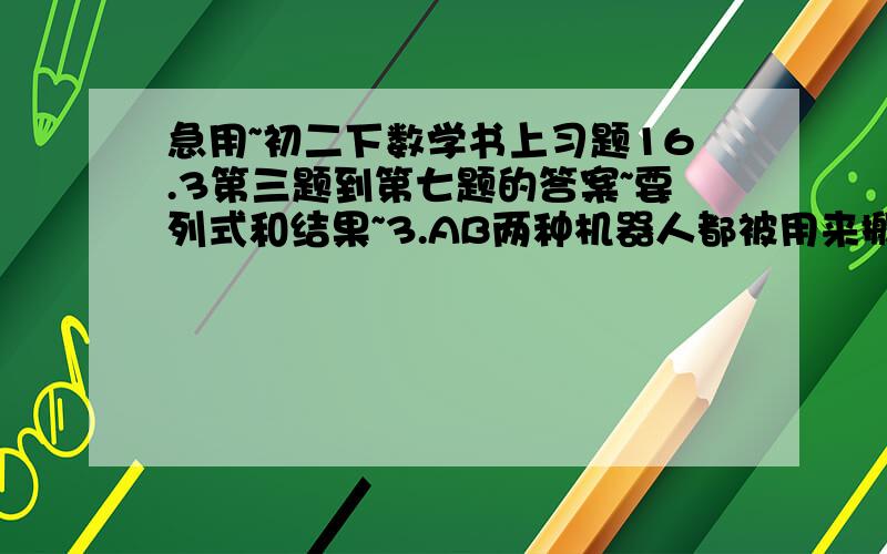 急用~初二下数学书上习题16.3第三题到第七题的答案~要列式和结果~3.AB两种机器人都被用来搬运化工原料，A型机器人比B没小时多搬运30KG，A搬运900所用时间与B搬运600所用时间相等，两种机器