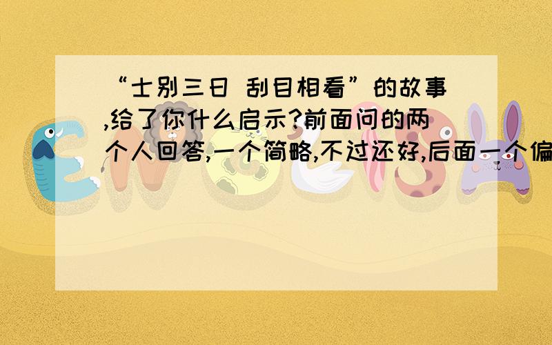 “士别三日 刮目相看”的故事,给了你什么启示?前面问的两个人回答,一个简略,不过还好,后面一个偏题了!希望尽快破解,我出20财富!