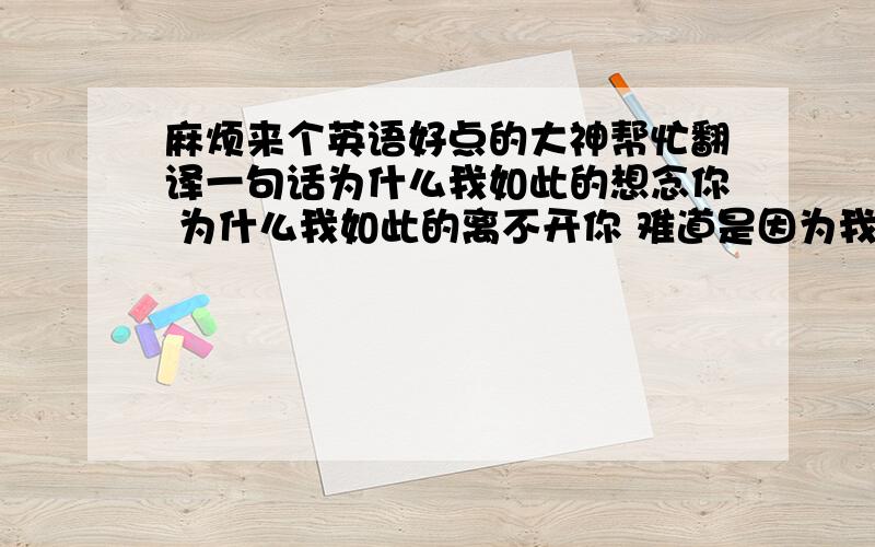 麻烦来个英语好点的大神帮忙翻译一句话为什么我如此的想念你 为什么我如此的离不开你 难道是因为我先爱上你吗?在线等 麻烦了 谢谢.