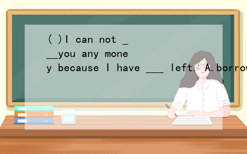 ( )I can not ___you any money because I have ___ left. A.borrow,litter B.lend,little