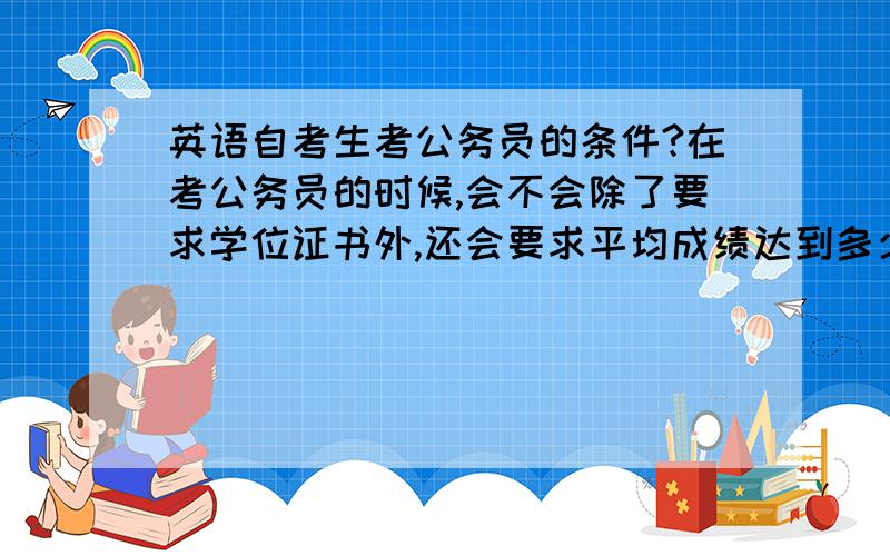 英语自考生考公务员的条件?在考公务员的时候,会不会除了要求学位证书外,还会要求平均成绩达到多少多少的?