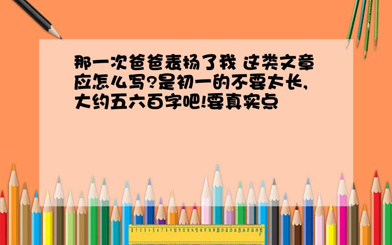 那一次爸爸表扬了我 这类文章应怎么写?是初一的不要太长,大约五六百字吧!要真实点