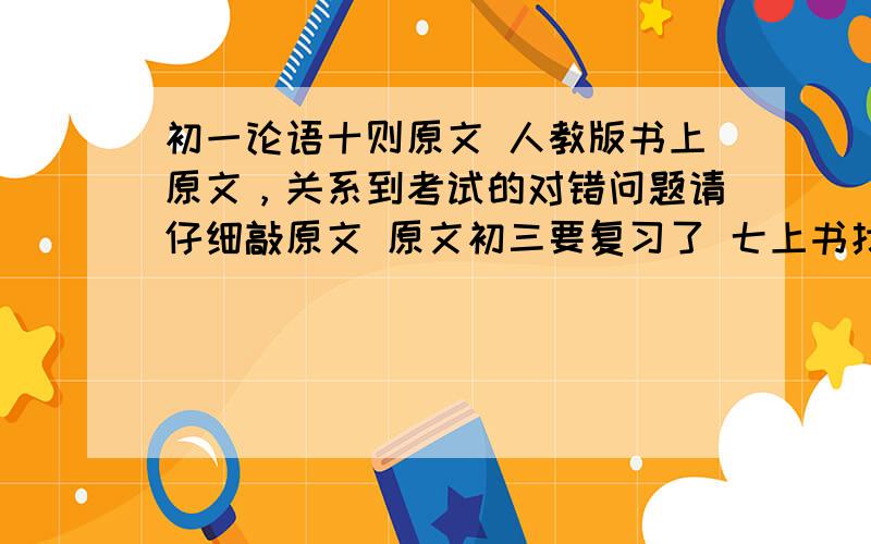 初一论语十则原文 人教版书上原文，关系到考试的对错问题请仔细敲原文 原文初三要复习了 七上书找不到了