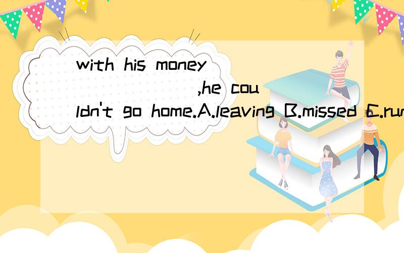 with his money ______,he couldn't go home.A.leaving B.missed C.run out D.running out with his money ______,he couldn't go home.A.leaving B.missed C.run out D.running out 为什么不选B?