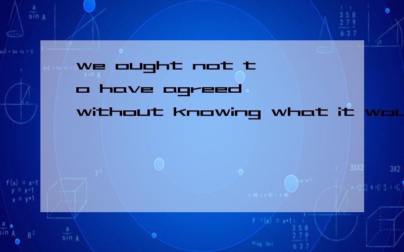 we ought not to have agreed without knowing what it would cost这名话怎么划成份?what是什么用法代表什么 意思是我们本不该在不知道它花费多少的情况下同意这件事,是这样的吗?