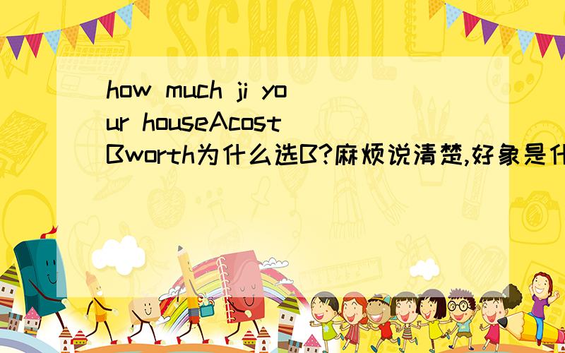 how much ji your houseAcost Bworth为什么选B?麻烦说清楚,好象是什么表语的!我不懂这些~