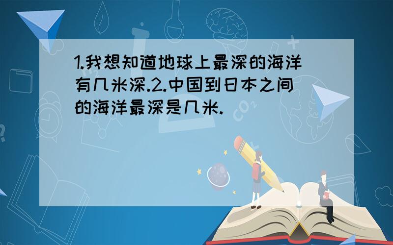 1.我想知道地球上最深的海洋有几米深.2.中国到日本之间的海洋最深是几米.