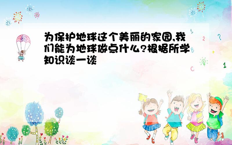 为保护地球这个美丽的家园,我们能为地球做点什么?根据所学知识谈一谈