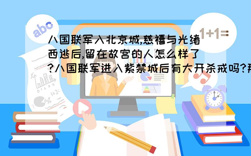 八国联军入北京城,慈禧与光绪西逃后,留在故宫的人怎么样了?八国联军进入紫禁城后有大开杀戒吗?那些宫女太监怎么样了?还有没有逃走的后妃们的下场是什么啊?