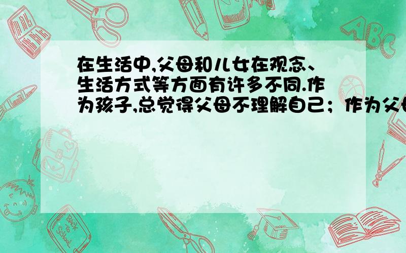 在生活中,父母和儿女在观念、生活方式等方面有许多不同.作为孩子,总觉得父母不理解自己；作为父母,常为得不到孩子的理解而困惑.两代人之间往往存在着意见的分歧.在你的家庭里有遇过