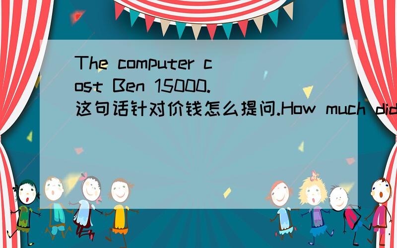 The computer cost Ben 15000.这句话针对价钱怎么提问.How much did the computer cost Ben?把人名放在最后面吗,感觉很别扭呀!