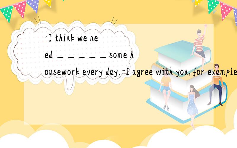 -I think we need _____some housework every day.-I agree with you,for example,these flowers need______every day.A:doing,watering B:to do,to water C:for do,watering请问选什么,为什么?