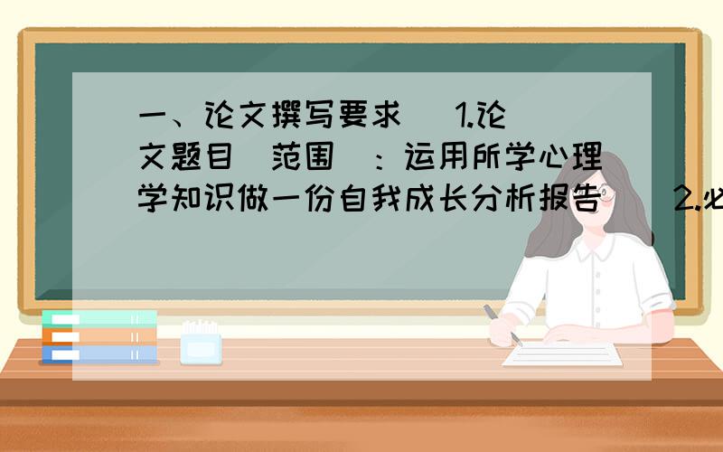 一、论文撰写要求   1.论文题目（范围）：运用所学心理学知识做一份自我成长分析报告    2.必须独立完成,不得抄袭或请他人代写,引用部分内容须注明出处,不得侵犯他人的著作权.   3.论文