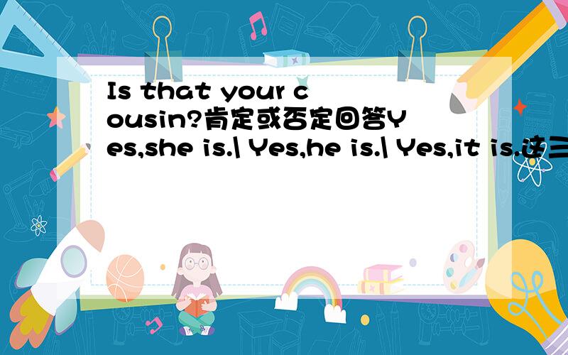 Is that your cousin?肯定或否定回答Yes,she is.\ Yes,he is.\ Yes,it is.这三个到底有什么区别?回答任何一个都算对吗?