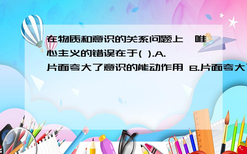 在物质和意识的关系问题上,唯心主义的错误在于( ).A.片面夸大了意识的能动作用 B.片面夸大了意识对物质的依赖性C.抹煞了意识与物质的根本区别 D.割裂了意识与物质的内在联系