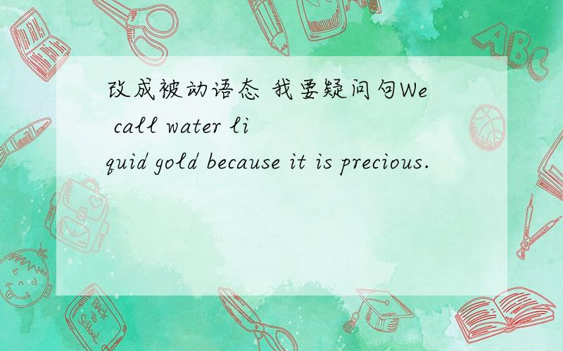 改成被动语态 我要疑问句We call water liquid gold because it is precious.