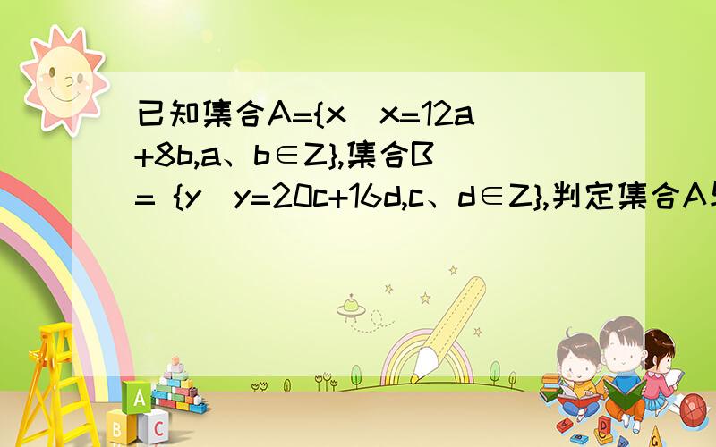 已知集合A={x|x=12a+8b,a、b∈Z},集合B= {y|y=20c+16d,c、d∈Z},判定集合A与集合B之间的关系,并加以证明最主要的是要证明过程,