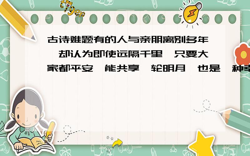 古诗难题有的人与亲朋离别多年,却认为即使远隔千里,只要大家都平安,能共享一轮明月,也是一种幸福,于是苏轼写下了（                  ）（               ）