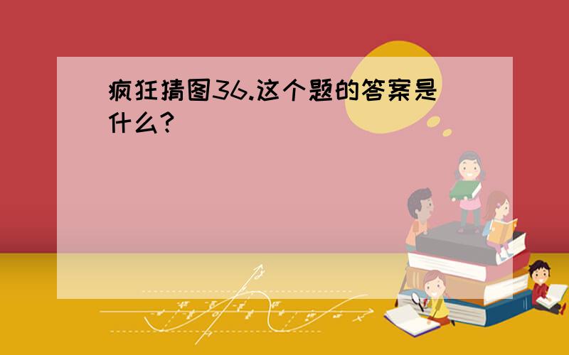 疯狂猜图36.这个题的答案是什么?