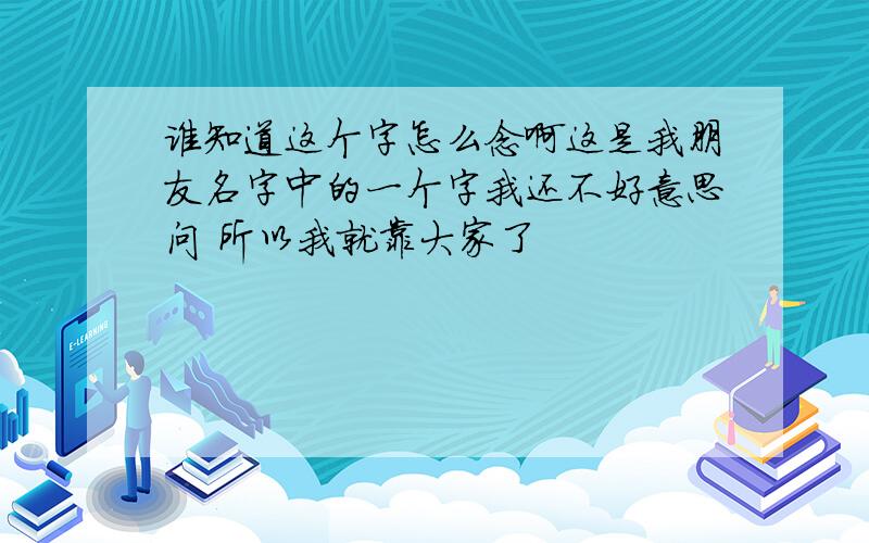 谁知道这个字怎么念啊这是我朋友名字中的一个字我还不好意思问 所以我就靠大家了