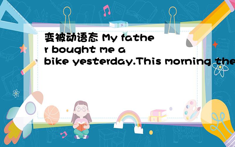 变被动语态 My father bought me a bike yesterday.This morning the postman deliered a letter.The workers are building a naw subway door.The thief was caught polie .The headmaster has put the boy punished.My sister made the cake.