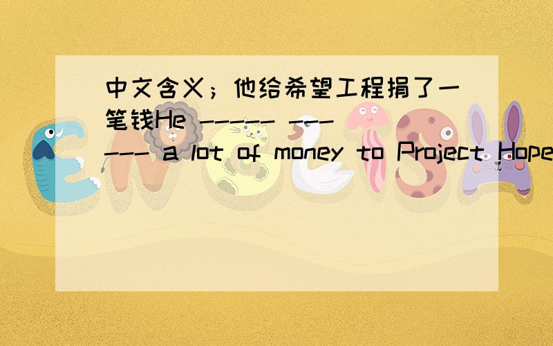 中文含义；他给希望工程捐了一笔钱He ----- ------ a lot of money to Project Hope