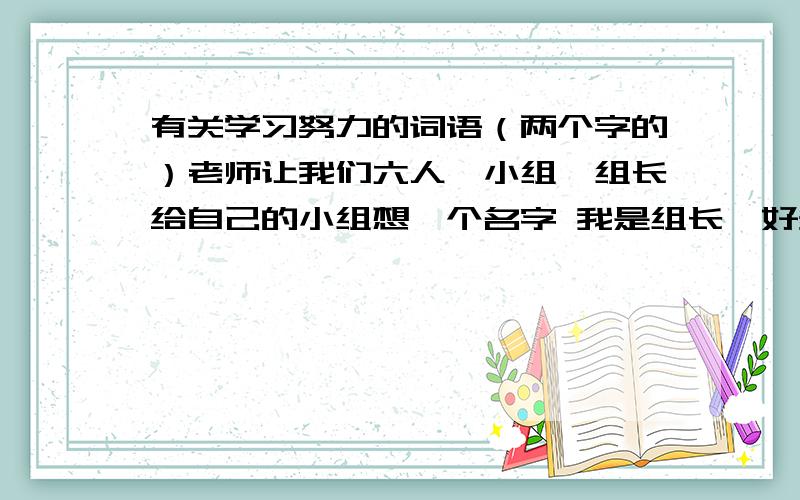 有关学习努力的词语（两个字的）老师让我们六人一小组,组长给自己的小组想一个名字 我是组长,好多好听的名字都被别人抢了.o(）＾）)o 唉.如：（ ）组 注：是两个字的,有关学习或优良品