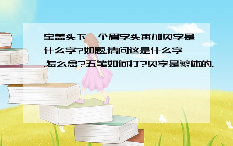 宝盖头下一个眉字头再加贝字是什么字?如题.请问这是什么字.怎么念?五笔如何打?贝字是繁体的.