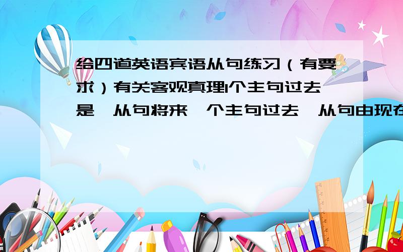 给四道英语宾语从句练习（有要求）有关客观真理1个主句过去是,从句将来一个主句过去,从句由现在完成改过去完成一个主句一般现在,从句现在进行一个能给多少是多少 最少给一个客观真