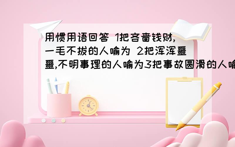 用惯用语回答 1把吝啬钱财,一毛不拔的人喻为 2把浑浑噩噩,不明事理的人喻为3把事故圆滑的人喻为