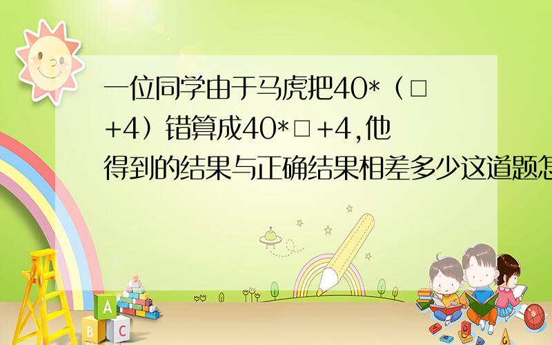 一位同学由于马虎把40*（□+4）错算成40*□+4,他得到的结果与正确结果相差多少这道题怎么做?