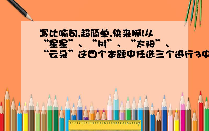 写比喻句,超简单,快来啊!从“星星”、“树”、“太阳”、“云朵”这四个本题中任选三个进行3中类型的造句.三种类型分别为：1、形状相同2、已经想通3、同形不同意慢慢领会吧,比喻句就