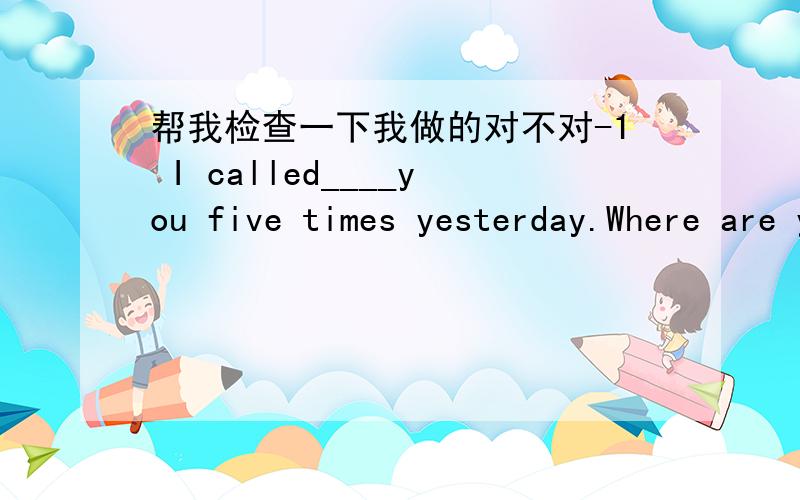 帮我检查一下我做的对不对-1 I called____you five times yesterday.Where are you?(at)2 It's too late to go to the pictures.Why don't we call the whole thing____?(out)3 We called____to him but he could not hear us.(out)4 I called____the post