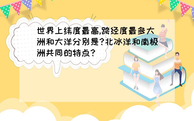 世界上纬度最高,跨经度最多大洲和大洋分别是?北冰洋和南极洲共同的特点?