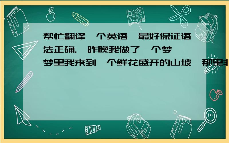 帮忙翻译一个英语,最好保证语法正确.【昨晚我做了一个梦,梦里我来到一个鲜花盛开的山坡,那里非常美丽,正当我沉醉于此,梦就醒了.这个梦预示着生活中有快乐的事儿发生.】