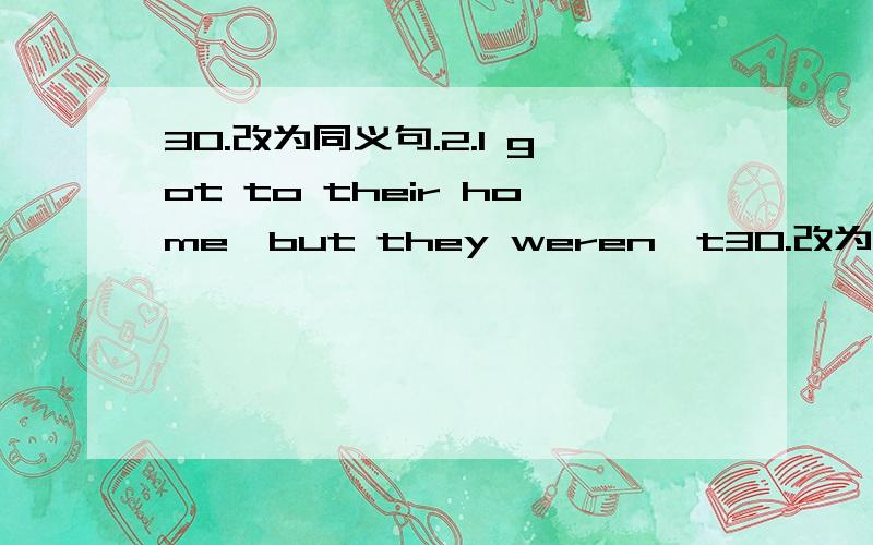 30.改为同义句.2.I got to their home,but they weren't30.改为同义句.2.I got to their home,but they weren't in.There weren't ____ ____ when I got there.4.We don't need to do chores today.There is ____ ____ ____ ____ to do chores today.5.Could