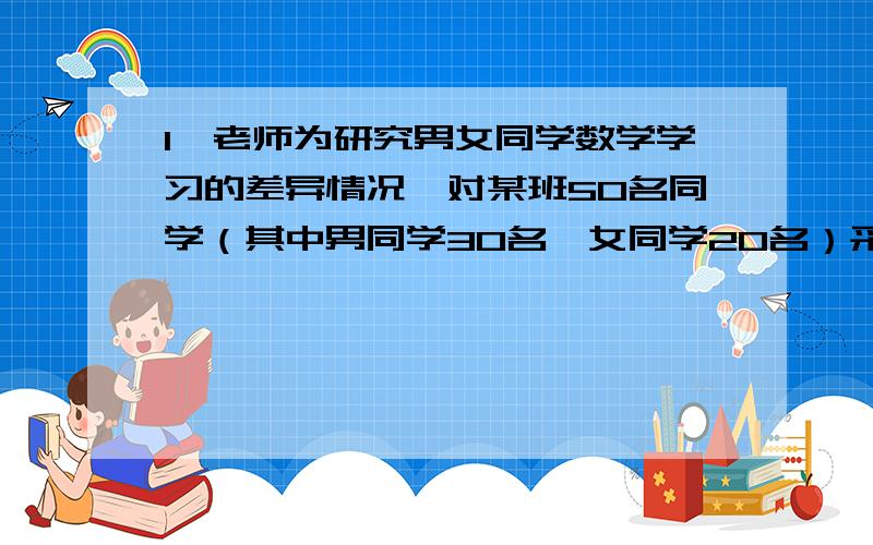 1,老师为研究男女同学数学学习的差异情况,对某班50名同学（其中男同学30名,女同学20名）采取分层抽样的方法,抽取一个样本容量为10的样本进行研究,求女同学甲被抽到的概率为（ ）A,1∕50 B