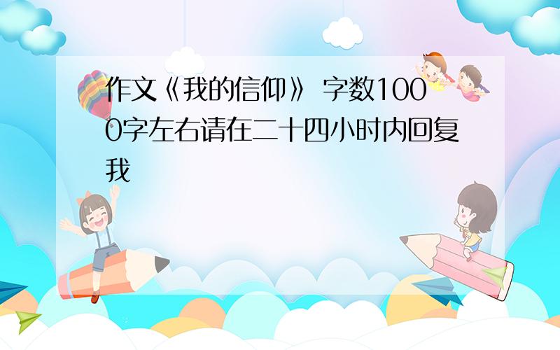 作文《我的信仰》 字数1000字左右请在二十四小时内回复我