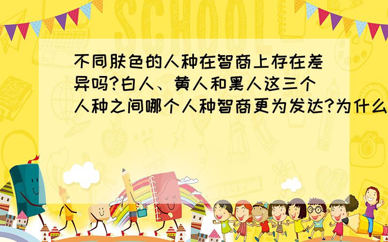 不同肤色的人种在智商上存在差异吗?白人、黄人和黑人这三个人种之间哪个人种智商更为发达?为什么几乎所有的创造发明都来自西方的白人世界?就算明治维新后的日本还是停留在模仿阶段.