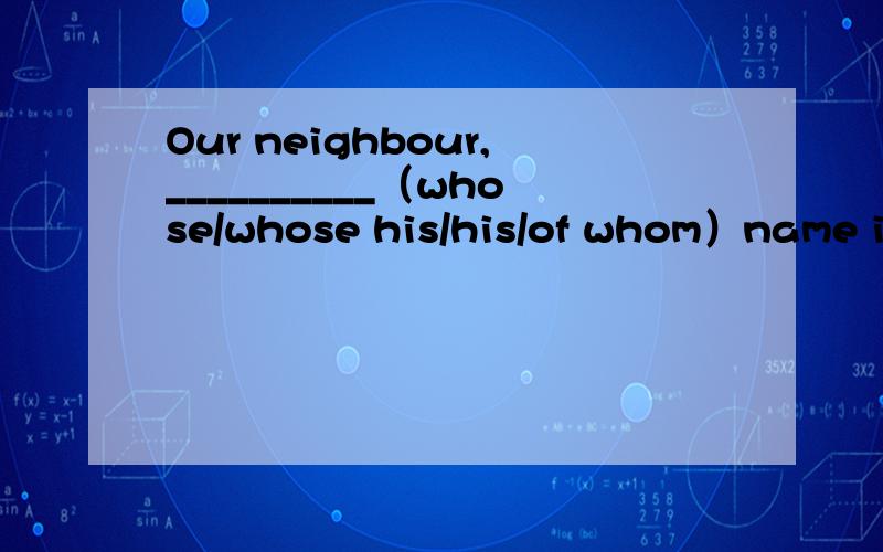 Our neighbour,__________（whose/whose his/his/of whom）name is Tom,will sail tomorrow.还有一道题目：His boat,_____（whose the name/ the whose name/ of whom the name/ the name of which)isTopsail,is famous.问一下以上两个题目是什么