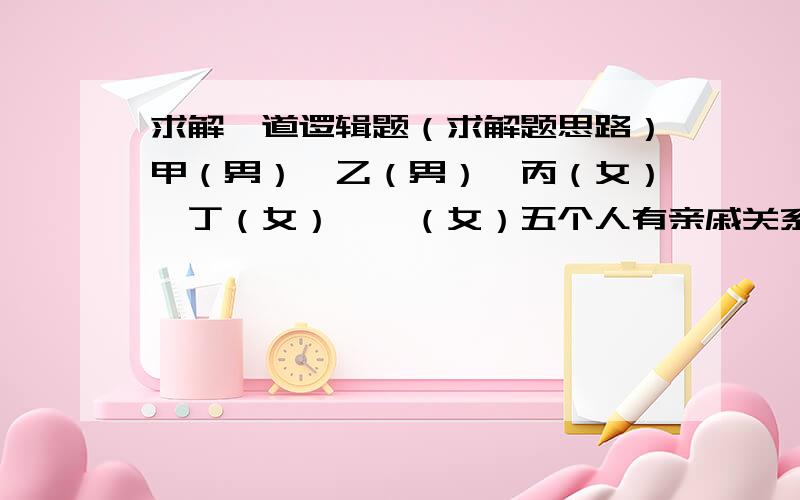 求解一道逻辑题（求解题思路）甲（男）、乙（男）、丙（女）、丁（女）、戊（女）五个人有亲戚关系,其中凡一个以上兄弟姐妹并且有一个以上儿女的人总是说真话；凡只有一个以上兄弟