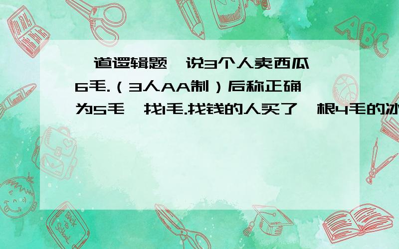 一道逻辑题,说3个人卖西瓜,6毛.（3人AA制）后称正确为5毛,找1毛.找钱的人买了一根4毛的冰棍,一人找2毛.后一学奥数的人说还欠2毛.这两毛从哪来?18*3（56分一人平分为18分）+4（卖冰棍的4分）=