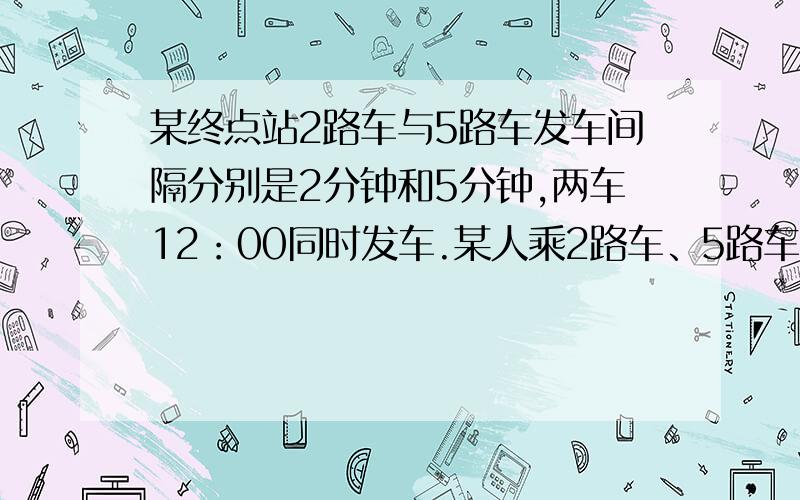 某终点站2路车与5路车发车间隔分别是2分钟和5分钟,两车12：00同时发车.某人乘2路车、5路车都行,哪路车先到上哪路车,同时到坐5路.12点后随即去那个站,求上5路车的概率.