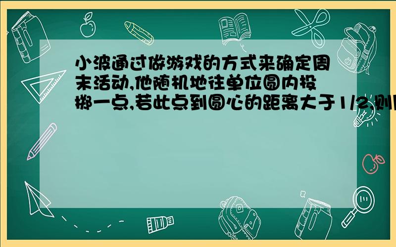 小波通过做游戏的方式来确定周末活动,他随机地往单位圆内投掷一点,若此点到圆心的距离大于1/2,则周末去看电影;若此点到圆心的距离小于1/4,则去打篮球;否则,在家看书.则小波周末不在家