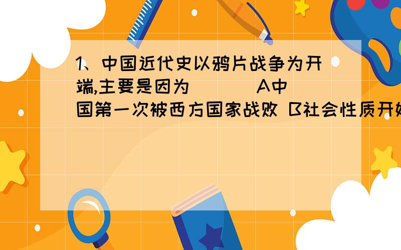 1、中国近代史以鸦片战争为开端,主要是因为 ( ) A中国第一次被西方国家战败 B社会性质开始发生根本变化 C