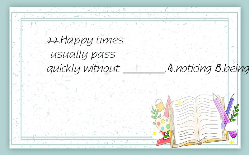 22.Happy times usually pass quickly without _______.A.noticing B.being noticed C.having noticed D.to be noticed