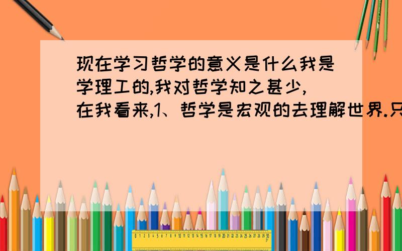 现在学习哲学的意义是什么我是学理工的,我对哲学知之甚少,在我看来,1、哲学是宏观的去理解世界.只是使用一些科学上的结论,但是这些结论是怎么来的,貌似不太清楚.2、所以,我还有一种理