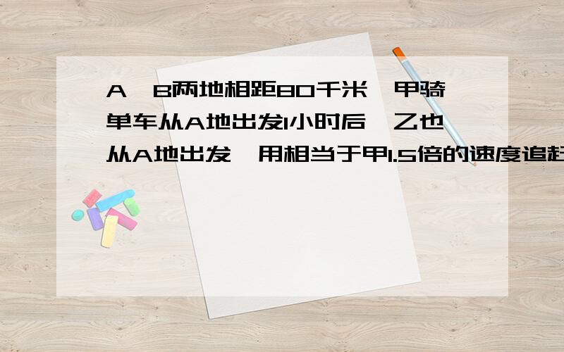 A,B两地相距80千米,甲骑单车从A地出发1小时后,乙也从A地出发,用相当于甲1.5倍的速度追赶,结果甲比乙早20分钟盗B,求甲,