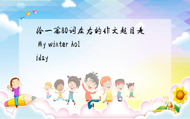 给一篇80词左右的作文题目是 My winter holiday