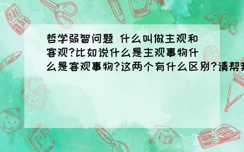 哲学弱智问题 什么叫做主观和客观?比如说什么是主观事物什么是客观事物?这两个有什么区别?请帮我举例子区分一下,万分谢谢了...看好哦..一定要举一些通俗的例子...不要给我粘贴东西啦~